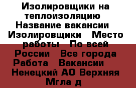 Изолировщики на теплоизоляцию › Название вакансии ­ Изолировщики › Место работы ­ По всей России - Все города Работа » Вакансии   . Ненецкий АО,Верхняя Мгла д.